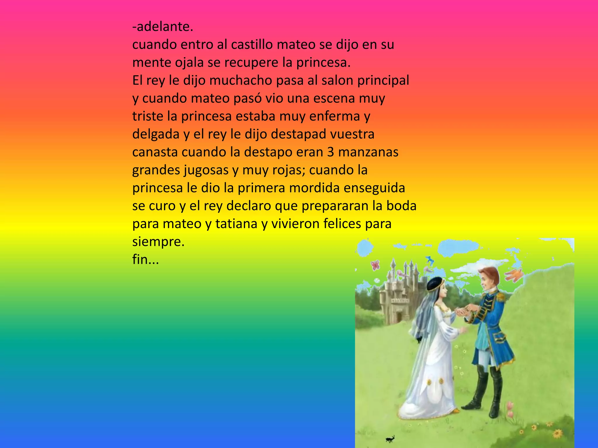 -adelante.
cuando entro al castillo mateo se dijo en su
mente ojala se recupere la princesa.
El rey le dijo muchacho pasa al salon principal
y cuando mateo pasó vio una escena muy
triste la princesa estaba muy enferma y
delgada y el rey le dijo destapad vuestra
canasta cuando la destapo eran 3 manzanas
grandes jugosas y muy rojas; cuando la
princesa le dio la primera mordida enseguida
se curo y el rey declaro que prepararan la boda
para mateo y tatiana y vivieron felices para
siempre.
fin...

 