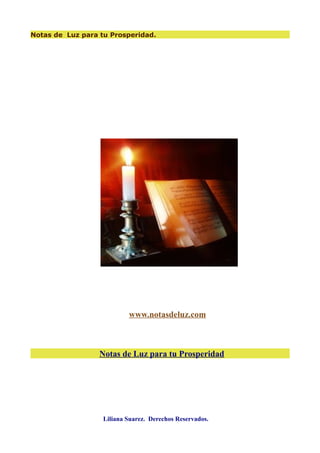 Notas de Luz para tu Prosperidad.




                           www.notasdeluz.com



                  Notas de Luz para tu Prosperidad




                   Liliana Suarez. Derechos Reservados.
 