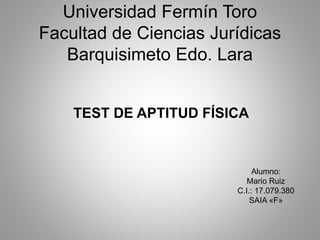 Universidad Fermín Toro
Facultad de Ciencias Jurídicas
Barquisimeto Edo. Lara
TEST DE APTITUD FÍSICA
Alumno:
Mario Ruiz
C.I.: 17.079.380
SAIA «F»
 