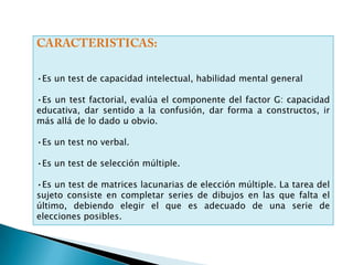 Matrices Superiores o Escala Avanzada.COMO SE APLICAN:Se aplica de forma Individual y colectiva.(grupos pequeños.)TIEMPO DE APLICACIÓN:Variable entre, mínimo  40, máximo  90 minutos (según escala y forma de aplicación.)AREA: Clínica/Educativa/Laboral.CATEGORÍA:Test factorial de inteligencia no Verbal.OBJETIVO:Evaluación de la Inteligencia especialmente factor” general, coloreda, y avanzada.