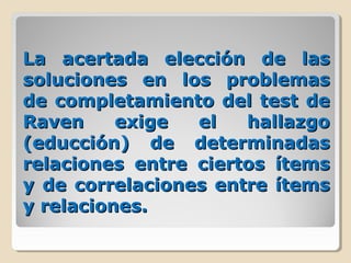La acertada elección de lasLa acertada elección de las
soluciones en los problemassoluciones en los problemas
de completamiento del test dede completamiento del test de
Raven exige el hallazgoRaven exige el hallazgo
(educción) de determinadas(educción) de determinadas
relaciones entre ciertos ítemsrelaciones entre ciertos ítems
y de correlaciones entre ítemsy de correlaciones entre ítems
y relaciones.y relaciones.
 