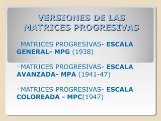 VERSIONES DE LASVERSIONES DE LAS
MATRICES PROGRESIVASMATRICES PROGRESIVAS
MATRICES PROGRESIVAS- ESCALA
GENERAL- MPG (1938)
MATRICES PROGRESIVAS- ESCALA
AVANZADA- MPA (1941-47)
MATRICES PROGRESIVAS- ESCALA
COLOREADA - MPC(1947)
 