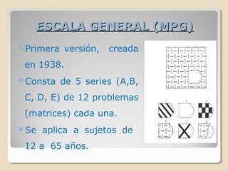 ESCALA GENERAL (MPG)ESCALA GENERAL (MPG)
Primera versión, creada
en 1938.
Consta de 5 series (A,B,
C, D, E) de 12 problemas
(matrices) cada una.
Se aplica a sujetos de
12 a 65 años.
 