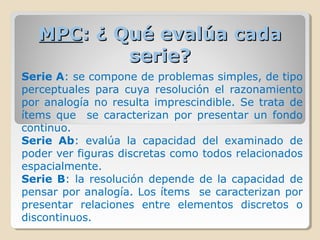 MPCMPC: ¿ Qué evalúa cada: ¿ Qué evalúa cada
serie?serie?
Serie A: se compone de problemas simples, de tipo
perceptuales para cuya resolución el razonamiento
por analogía no resulta imprescindible. Se trata de
ítems que se caracterizan por presentar un fondo
continuo.
Serie Ab: evalúa la capacidad del examinado de
poder ver figuras discretas como todos relacionados
espacialmente.
Serie B: la resolución depende de la capacidad de
pensar por analogía. Los ítems se caracterizan por
presentar relaciones entre elementos discretos o
discontinuos.
 
