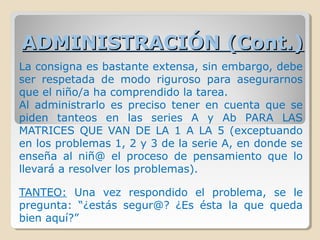 ADMINISTRACIÓN (Cont.)ADMINISTRACIÓN (Cont.)
La consigna es bastante extensa, sin embargo, debe
ser respetada de modo riguroso para asegurarnos
que el niño/a ha comprendido la tarea.
Al administrarlo es preciso tener en cuenta que se
piden tanteos en las series A y Ab PARA LAS
MATRICES QUE VAN DE LA 1 A LA 5 (exceptuando
en los problemas 1, 2 y 3 de la serie A, en donde se
enseña al niñ@ el proceso de pensamiento que lo
llevará a resolver los problemas).
TANTEO: Una vez respondido el problema, se le
pregunta: “¿estás segur@? ¿Es ésta la que queda
bien aquí?”
 
