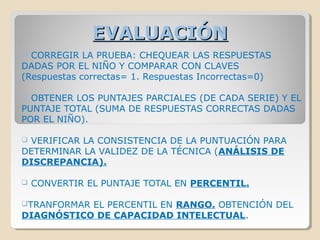 EVALUACIÓNEVALUACIÓN
 CORREGIR LA PRUEBA: CHEQUEAR LAS RESPUESTAS
DADAS POR EL NIÑO Y COMPARAR CON CLAVES
(Respuestas correctas= 1. Respuestas Incorrectas=0)
 OBTENER LOS PUNTAJES PARCIALES (DE CADA SERIE) Y EL
PUNTAJE TOTAL (SUMA DE RESPUESTAS CORRECTAS DADAS
POR EL NIÑO).
 VERIFICAR LA CONSISTENCIA DE LA PUNTUACIÓN PARA
DETERMINAR LA VALIDEZ DE LA TÉCNICA (ANÁLISIS DE
DISCREPANCIA).
 CONVERTIR EL PUNTAJE TOTAL EN PERCENTIL.
TRANFORMAR EL PERCENTIL EN RANGO. OBTENCIÓN DEL
DIAGNÓSTICO DE CAPACIDAD INTELECTUAL.
 