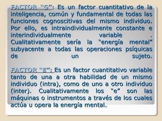 FACTOR “G”FACTOR “G”:: Es un factor cuantitativo de laEs un factor cuantitativo de la
inteligencia, común y fundamental de todas lasinteligencia, común y fundamental de todas las
funciones cognoscitivas del mismo individuo.funciones cognoscitivas del mismo individuo.
Por ello, es intraindividualmente constante ePor ello, es intraindividualmente constante e
interindividualmente variable .interindividualmente variable .
Cualitativamente sería la “energía mental”Cualitativamente sería la “energía mental”
subyacente a todas las operaciones psíquicassubyacente a todas las operaciones psíquicas
de un sujeto.de un sujeto.
FACTOR “E”:FACTOR “E”: Es un factor cuantitativo variableEs un factor cuantitativo variable
tanto de una a otra habilidad de un mismotanto de una a otra habilidad de un mismo
individuo (intra), como de uno a otro individuoindividuo (intra), como de uno a otro individuo
(inter). Cualitativamente los “e” son las(inter). Cualitativamente los “e” son las
máquinas o instrumentos a través de los cualesmáquinas o instrumentos a través de los cuales
actúa u opera la energía mental.actúa u opera la energía mental.
 