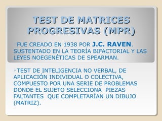 TEST DE MATRICESTEST DE MATRICES
PROGRESIVAS (MPR)PROGRESIVAS (MPR)
FUE CREADO EN 1938 POR J.C. RAVEN.
SUSTENTADO EN LA TEORÍA BIFACTORIAL Y LAS
LEYES NOEGENÉTICAS DE SPEARMAN.
TEST DE INTELIGENCIA NO VERBAL, DE
APLICACIÓN INDIVIDUAL O COLECTIVA,
COMPUESTO POR UNA SERIE DE PROBLEMAS
DONDE EL SUJETO SELECCIONA PIEZAS
FALTANTES QUE COMPLETARÍAN UN DIBUJO
(MATRIZ).
 