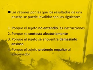  Las razones por las que los resultados de una
prueba se puede invalidar son las siguientes:
1. Porque el sujeto no entendió las instrucciones
2. Porque se contesta aleatoriamente
3. Porque el sujeto se encuentra demasiado
ansioso
4. Porque el sujeto pretende engañar al
examinador
 