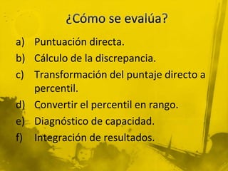 a) Puntuación directa.
b) Cálculo de la discrepancia.
c) Transformación del puntaje directo a
percentil.
d) Convertir el percentil en rango.
e) Diagnóstico de capacidad.
f) Integración de resultados.
 