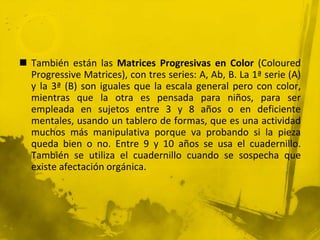  También están las Matrices Progresivas en Color (Coloured
Progressive Matrices), con tres series: A, Ab, B. La 1ª serie (A)
y la 3ª (B) son iguales que la escala general pero con color,
mientras que la otra es pensada para niños, para ser
empleada en sujetos entre 3 y 8 años o en deficiente
mentales, usando un tablero de formas, que es una actividad
muchos más manipulativa porque va probando si la pieza
queda bien o no. Entre 9 y 10 años se usa el cuadernillo.
También se utiliza el cuadernillo cuando se sospecha que
existe afectación orgánica.
 