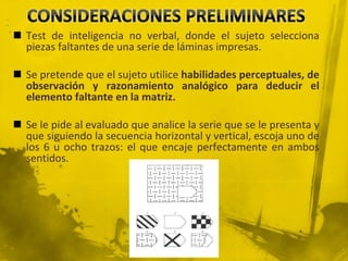  Test de inteligencia no verbal, donde el sujeto selecciona
piezas faltantes de una serie de láminas impresas.
 Se pretende que el sujeto utilice habilidades perceptuales, de
observación y razonamiento analógico para deducir el
elemento faltante en la matriz.
 Se le pide al evaluado que analice la serie que se le presenta y
que siguiendo la secuencia horizontal y vertical, escoja uno de
los 6 u ocho trazos: el que encaje perfectamente en ambos
sentidos.
 