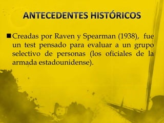 Creadas por Raven y Spearman (1938), fue
un test pensado para evaluar a un grupo
selectivo de personas (los oficiales de la
armada estadounidense).
 