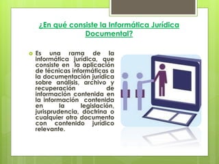 ¿En qué consiste la Informática Jurídica
                 Documental?

   Es una rama de la
    informática jurídica, que
    consiste en la aplicación
    de técnicas informáticas a
    la documentación jurídica
    sobre análisis, archivo y
    recuperación             de
    información contenida en
    la información contenida
    en       la     legislación,
    jurisprudencia, doctrina o
    cualquier otro documento
    con contenido jurídico
    relevante.
 