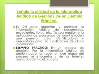 Señale la utilidad de la Informática
    Jurídica de Gestión? De un Ejemplo
                   Práctico.
   Es útil para organizar y controlar la
    información     jurídica   de   documentos,
    expedientes, libros, etc. Ya sea mediante la
    aplicación de programas de administración
    que permitan crear identificadores y
    descriptores para la clasificación de dicha
    información.
   EJEMPLO PRACTICO: En un proceso de
    desalojo. Por la informática jurídica de
    gestión podemos saber en qué etapa del
    proceso se encuentra y de los trámites
    realizados dentro el proceso.
 