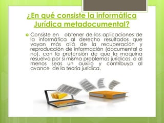 ¿En qué consiste la informática
  Jurídica metadocumental?
   Consiste en obtener de las aplicaciones de
    la informática al derecho resultados que
    vayan más allá de la recuperación y
    reproducción de información (documental o
    no), con la pretensión de que la maquina
    resuelva por si misma problemas jurídicos, o al
    menos seas un auxilio y contribuya al
    avance de la teoría jurídica.
 