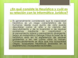 ¿En qué consiste la Heurística y cuál es
su relación con la Informática Jurídica?

   Es generalmente considerado que la capacidad
    heurística es un rasgo característico de los
    humanos desde cuyo punto de vista puede
    describirse como el arte y la ciencia del
    descubrimiento y de la invención o de resolver
    problemas      mediante    la   creatividad    y
    el pensamiento lateral o pensamiento divergente.
    Según el matemático George Pólya la base de la
    heurística está en la experiencia de resolver
    problemas y en ver cómo otros lo hacen.
    Consecuentemente se dice que hay búsquedas
    ciegas, búsquedas heurísticas (basadas en la
    experiencia) y búsquedas racionales.
 