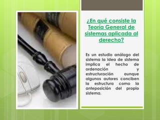 ¿En qué consiste la
  Teoría General de
sistemas aplicada al
      derecho?

Es un estudio análogo del
sistema la idea de sistema
implica el hecho de
ordenación               y
estructuración     aunque
algunos autores conciben
la estructura como la
anteposición del propio
sistema.
 