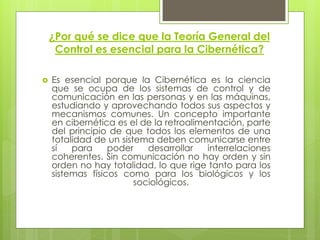 ¿Por qué se dice que la Teoría General del
     Control es esencial para la Cibernética?

   Es esencial porque la Cibernética es la ciencia
    que se ocupa de los sistemas de control y de
    comunicación en las personas y en las máquinas,
    estudiando y aprovechando todos sus aspectos y
    mecanismos comunes. Un concepto importante
    en cibernética es el de la retroalimentación, parte
    del principio de que todos los elementos de una
    totalidad de un sistema deben comunicarse entre
    sí   para     poder    desarrollar   interrelaciones
    coherentes. Sin comunicación no hay orden y sin
    orden no hay totalidad, lo que rige tanto para los
    sistemas físicos como para los biológicos y los
                        sociológicos.
 