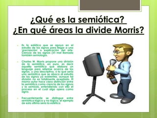    Es la estética que se apoya en el
    estudio de los signos para llegar a una
    'precisación' o explicación del arte.
    Ciencia de los signos (VI mal llamada
    también semiología.

   Charles W. Morris propone una división
    de la semiótica, en pura, es decir
    aquella semiótica que elabora un
    lenguaje para referirse acerca de los
    signos, y una descriptiva, o lo que sería
    una semiótica que se aboca al estudio
    de los signos ya existentes, aunque tal
    división no es totalmente aceptada. El
    mismo autor hace clara distinción entre
    la semiótica como ciencia de los signos
    y la semiosis, entendiendo con ello el
    proceso en el cual algo opera como
    signo.

   Frecuentemente se distingue entre
    semiótica lógica y no lógica; el ejemplo
    de esta última sería la estética
 