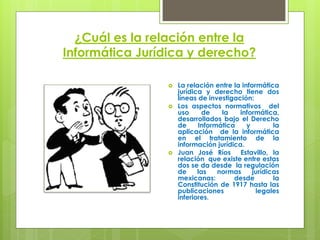 ¿Cuál es la relación entre la
Informática Jurídica y derecho?

                   La relación entre la informática
                    jurídica y derecho tiene dos
                    líneas de investigación:
                   Los aspectos normativos del
                    uso      de   la    informática,
                    desarrollados bajo el Derecho
                    de     Informática     y        la
                    aplicación de la informática
                    en el tratamiento de la
                    información jurídica.
                   Juan José Ríos Estavillo, la
                    relación que existe entre estas
                    dos se da desde la regulación
                    de     las   normas      jurídicas
                    mexicanas:        desde         la
                    Constitución de 1917 hasta las
                    publicaciones             legales
                    inferiores.
 
