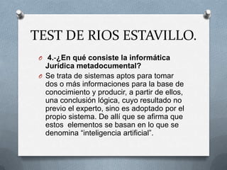 TEST DE RIOS ESTAVILLO.
 O 4.-¿En qué consiste la informática
   Jurídica metadocumental?
 O Se trata de sistemas aptos para tomar
   dos o más informaciones para la base de
   conocimiento y producir, a partir de ellos,
   una conclusión lógica, cuyo resultado no
   previo el experto, sino es adoptado por el
   propio sistema. De allí que se afirma que
   estos elementos se basan en lo que se
   denomina “inteligencia artificial”.
 