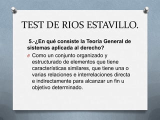 TEST DE RIOS ESTAVILLO.
  5.-¿En qué consiste la Teoría General de
 sistemas aplicada al derecho?
 O Como un conjunto organizado y
   estructurado de elementos que tiene
   características similares, que tiene una o
   varias relaciones e interrelaciones directa
   e indirectamente para alcanzar un fin u
   objetivo determinado.
 