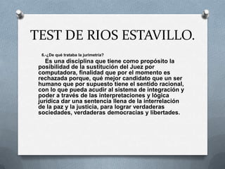 TEST DE RIOS ESTAVILLO.
  6.-¿De qué trataba la jurimetría?
    Es una disciplina que tiene como propósito la
 posibilidad de la sustitución del Juez por
 computadora, finalidad que por el momento es
 rechazada porque, qué mejor candidato que un ser
 humano que por supuesto tiene el sentido racional,
 con lo que pueda acudir al sistema de integración y
 poder a través de las interpretaciones y lógica
 jurídica dar una sentencia llena de la interrelación
 de la paz y la justicia, para lograr verdaderas
 sociedades, verdaderas democracias y libertades.
 