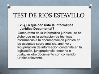 TEST DE RIOS ESTAVILLO.
 O 2.-¿En qué consiste la Informática
   Jurídica Documental?
  Como rama de la informática jurídica, se ha
 dicho que es la aplicación de técnicas
 informáticas a la documentación jurídica en
 los aspectos sobre análisis, archivo y
 recuperación de información contenida en la
 legislación, jurisprudencia, doctrina o
 cualquier otro documento con contenido
 jurídico relevante.
 