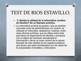TEST DE RIOS ESTAVILLO.
 O  3.-Señale la utilidad de la Informática Jurídica
   de Gestión? De un Ejemplo práctico.
 O La informática jurídica de gestión, que es también
   conocida como de administración y/o control, es
   utilizada en tribunales, despachos, notarias, entre
   otras oficinas jurídicas, que se utiliza sobre todo
   para llevar el seguimiento de trámites y procesos
   con el objeto de mantener actualizada la
   información y llevar un buen control de la misma.
   Ejemplo de esta utilidad es los registros públicos
   que tienen que estar actualizados con los datos de
   la propiedades inmuebles y vehiculares
 