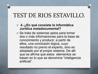 TEST DE RIOS ESTAVILLO.
 O 4.-¿En qué consiste la informática
   Jurídica metadocumental?
 O Se trata de sistemas aptos para tomar
   dos o más informaciones para la base de
   conocimiento y producir, a partir de
   ellos, una conclusión lógica, cuyo
   resultado no previo el experto, sino es
   adoptado por el propio sistema. De allí
   que se afirma que estos elementos se
   basan en lo que se denomina “inteligencia
   artificial”.
 