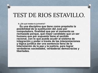 TEST DE RIOS ESTAVILLO.
  6.-¿De qué trataba la jurimetría?
    Es una disciplina que tiene como propósito la
 posibilidad de la sustitución del Juez por
 computadora, finalidad que por el momento es
 rechazada porque, qué mejor candidato que un ser
 humano que por supuesto tiene el sentido
 racional, con lo que pueda acudir al sistema de
 integración y poder a través de las interpretaciones
 y lógica jurídica dar una sentencia llena de la
 interrelación de la paz y la justicia, para lograr
 verdaderas sociedades, verdaderas democracias y
 libertades.
 