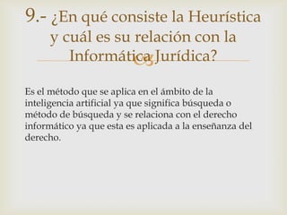 9.- ¿En qué consiste la Heurística
     y cuál es su relación con la
        Informática Jurídica?
                  
Es el método que se aplica en el ámbito de la
inteligencia artificial ya que significa búsqueda o
método de búsqueda y se relaciona con el derecho
informático ya que esta es aplicada a la enseñanza del
derecho.
 