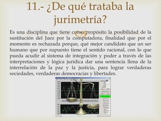 11.- ¿De qué trataba la
             jurimetría?
                             
Es una disciplina que tiene como propósito la posibilidad de la
sustitución del Juez por la computadora, finalidad que por el
momento es rechazada porque, qué mejor candidato que un ser
humano que por supuesto tiene el sentido racional, con lo que
pueda acudir al sistema de integración y poder a través de las
interpretaciones y lógica jurídica dar una sentencia llena de la
interrelación de la paz y la justicia, para lograr verdaderas
sociedades, verdaderas democracias y libertades.
 