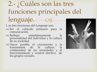 2.- ¿Cuáles son las tres
 funciones principales del
 lenguaje.    
L as tres funciones del Lenguaje son:
 Ser el vehículo primario para la
   comunicación.
 Reflejar        simultáneamente       la
   personalidad del individuo y la cultura
   de su sociedad.
 Hacer posible el crecimiento y la
   transmisión     de    la   cultura,  la
   continuidad de las sociedades y el
   funcionamiento y control efectivo de
   los grupos sociales.
 