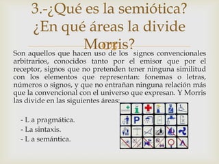 3.-¿Qué es la semiótica?
     ¿En qué áreas la divide
                    Morris?signos convencionales
                          los
Son aquellos que hacen uso de
arbitrarios, conocidos tanto por el emisor que por el
receptor, signos que no pretenden tener ninguna similitud
con los elementos que representan: fonemas o letras,
números o signos, y que no entrañan ninguna relación más
que la convencional con el universo que expresan. Y Morris
las divide en las siguientes áreas:

  - L a pragmática.
  - La sintaxis.
  - L a semántica.
 