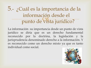 5.- ¿Cuál es la importancia de la
         información desde el
                  jurídico?
         punto de vista
La información su importancia desde un punto de vista
jurídico se diría que es un derecho fundamental
reconocido por la doctrina, la legislación y la
jurisprudencia denominado derecho a la información. Y
es reconocido como un derecho mixto ya que es tanto
individual como social.
 