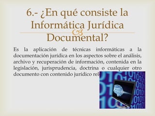 6.- ¿En qué consiste la
      Informática Jurídica
               
          Documental?
Es la aplicación de técnicas informáticas a la
documentación jurídica en los aspectos sobre el análisis,
archivo y recuperación de información, contenida en la
legislación, jurisprudencia, doctrina o cualquier otro
documento con contenido jurídico relevante.
 
