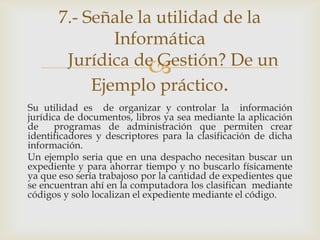 7.- Señale la utilidad de la
               Informática
        Jurídica de Gestión? De un
                    
            Ejemplo práctico.
Su utilidad es de organizar y controlar la información
jurídica de documentos, libros ya sea mediante la aplicación
de     programas de administración que permiten crear
identificadores y descriptores para la clasificación de dicha
información.
Un ejemplo seria que en una despacho necesitan buscar un
expediente y para ahorrar tiempo y no buscarlo físicamente
ya que eso sería trabajoso por la cantidad de expedientes que
se encuentran ahí en la computadora los clasifican mediante
códigos y solo localizan el expediente mediante el código.
 