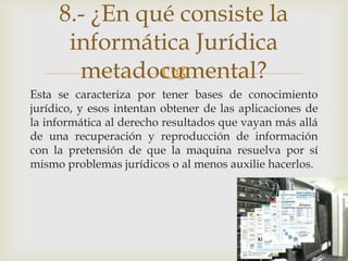 8.- ¿En qué consiste la
      informática Jurídica
       metadocumental?
               
Esta se caracteriza por tener bases de conocimiento
jurídico, y esos intentan obtener de las aplicaciones de
la informática al derecho resultados que vayan más allá
de una recuperación y reproducción de información
con la pretensión de que la maquina resuelva por sí
mismo problemas jurídicos o al menos auxilie hacerlos.
 
