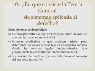 10.- ¿En qué consiste la Teoría
                General
         de sistemas aplicada al
                  
               derecho?
Estos sistemas se desarrollan:
 Sistema preventivo o que previene(que hacer en caso de
   que una norma contemple X o Y )
 Sistemas predictivos o que predicen (asisten para
   determinar las consecuencias legales en aquellos campos
   donde las normas legales indeterminadas, que
   generalmente las encontramos en el commow law).
 Sistema normativo (que ayuda a determinar el contexto
   del supuesto normativo).
 