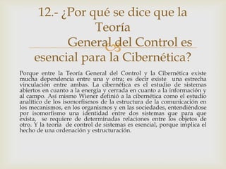 12.- ¿Por qué se dice que la
                 Teoría
            General del Control es
                  
     esencial para la Cibernética?
Porque entre la Teoría General del Control y la Cibernética existe
mucha dependencia entre una y otra; es decir existe una estrecha
vinculación entre ambas. La cibernética es el estudio de sistemas
abiertos en cuanto a la energía y cerrada en cuanto a la información y
al campo. Así mismo Wiener definió a la cibernética como el estudio
analítico de los isomorfismos de la estructura de la comunicación en
los mecanismos, en los organismos y en las sociedades, entendiéndose
por isomorfismo una identidad entre dos sistemas que para que
exista, se requiere de determinadas relaciones entre los objetos de
otro. Y la teoría de control de sistemas es esencial, porque implica el
hecho de una ordenación y estructuración.
 