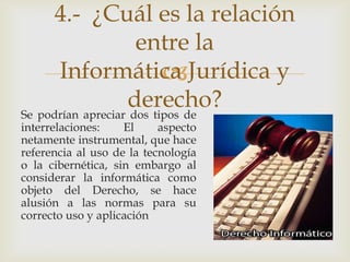 4.- ¿Cuál es la relación
                     entre la
      Informática Jurídica y
                          
                   derecho?
Se podrían apreciar dos tipos de
interrelaciones:    El     aspecto
netamente instrumental, que hace
referencia al uso de la tecnología
o la cibernética, sin embargo al
considerar la informática como
objeto del Derecho, se hace
alusión a las normas para su
correcto uso y aplicación
 