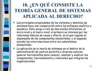 10. ¿EN QUÉ CONSISTE LA
 TEORÍA GENERAL DE SISTEMAS
   APLICADA AL DERECHO?
 Las principales propiedades de los sistemas y dominios de
  sistemas hace una comparación entre los enfoques analítico y
  mecánico. Esto surge a raíz de dos niveles diferentes; el
  micro nivel y el macro nivel; el primero se interesa por las
  relaciones básicas de causa y efecto, en el que regulan el
  desempeño de los componentes elementales; y el segundo
  estudia las interrelaciones entre los subsistemas
  elementales.
 La aplicación de la teoría de sistemas en el ámbito de la
  administración de justicia permitió a diversos autores
  generar herramientas para conocer, analizar y explicar los
  componentes, funcionamiento y relaciones que integran las
  organizaciones.
                                                            11
 