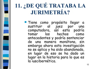 11. ¿DE QUÉ TRATABA LA
      JURIMETRÍA?
     Tiene como propósito llegar a
      sustituir al juez por una
      computadora, así esta podría
      tomar      los     hechos     como
      antecedentes y podría sentenciar
      de una manera monótona, sin
      embargo ahora esta investigación
      no se aplica y ha sido abandonada,
      en lugar de eso se ha dado un
      lugar en la historia para lo que es
      la iuscibernética.
                                            12
 