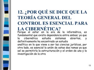 12. ¿POR QUÉ SE DICE QUE LA
TEORÍA GENERAL DEL
CONTROL ES ESENCIAL PARA
LA CIBERNÉTICA?
Porque al estar en la era de la informática, es
fundamental que exista dependencia entre ambas; ya que
la    cibernética    estudia     sistemas    abiertos,    y
definitivamente ha encontrado un estudio
analítico en lo que viene a ser las ciencias jurídicas, por
otro lado, es esencial la unión de estas dos ramas ya que
así se permitiría la estructuración y el orden de una y la
investigación de la otra



                                                              13
 