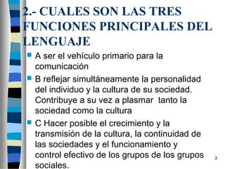 2.- CUALES SON LAS TRES
FUNCIONES PRINCIPALES DEL
LENGUAJE
   A ser el vehículo primario para la
    comunicación
   B reflejar simultáneamente la personalidad
    del individuo y la cultura de su sociedad.
    Contribuye a su vez a plasmar tanto la
    sociedad como la cultura
   C Hacer posible el crecimiento y la
    transmisión de la cultura, la continuidad de
    las sociedades y el funcionamiento y
    control efectivo de los grupos de los grupos   3
    sociales.
 