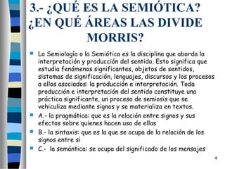 3.- ¿QUÉ ES LA SEMIÓTICA?
¿EN QUÉ ÁREAS LAS DIVIDE
         MORRIS?
 La Semiología o la Semiótica es la disciplina que aborda la
  interpretación y producción del sentido. Esto significa que
  estudia fenómenos significantes, objetos de sentidos,
  sistemas de significación, lenguajes, discursos y los procesos
  a ellos asociados: la producción e interpretación. Toda
  producción e interpretación del sentido constituye una
  práctica significante, un proceso de semiosis que se
  vehiculiza mediante signos y se materializa en textos.
 A.- la pragmática: que es la relación entre signos y sus
  efectos sobre quienes hacen uso de ellas
 B.- la sintaxis: que es la que se ocupa de la relación de los
  signos entre si
 C.-  la semántica: se ocupa del significado de los mensajes
                                                                   4
 