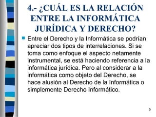 4.- ¿CUÁL ES LA RELACIÓN
     ENTRE LA INFORMÁTICA
      JURÍDICA Y DERECHO?
   Entre el Derecho y la Informática se podrían
    apreciar dos tipos de interrelaciones. Si se
    toma como enfoque el aspecto netamente
    instrumental, se está haciendo referencia a la
    informática jurídica. Pero al considerar a la
    informática como objeto del Derecho, se
    hace alusión al Derecho de la Informática o
    simplemente Derecho Informático.


                                                 5
 