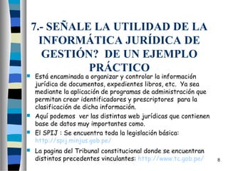 7.- SEÑALE LA UTILIDAD DE LA
      INFORMÁTICA JURÍDICA DE
       GESTIÓN? DE UN EJEMPLO
              PRÁCTICO
 Está encaminada a organizar y controlar la información
  jurídica de documentos, expedientes libros, etc.  Ya sea
  mediante la aplicación de programas de administración que
  permitan crear identificadores y prescriptores  para la
  clasificación de dicha información.
 Aquí podemos  ver las distintas web jurídicas que contienen
  base de datos muy importantes como.
 El SPIJ : Se encuentra toda la legislación básica:
  http://spij.minjus.gob.pe/
   La pagina del Tribunal constitucional donde se encuentran
    distintos precedentes vinculantes: http://www.tc.gob.pe/    8
 